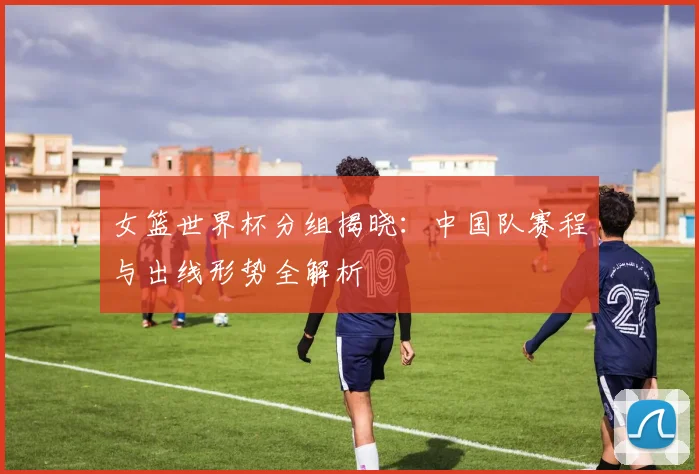 女篮世界杯分组揭晓:中国队赛程与出线形势全解析