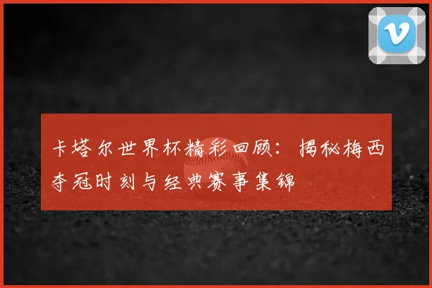 卡塔尔世界杯精彩回顾：揭秘梅西夺冠时刻与经典赛事集锦