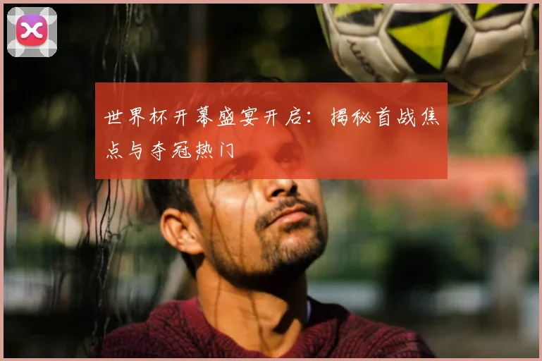 世界杯开幕盛宴开启：揭秘首战焦点与夺冠热门